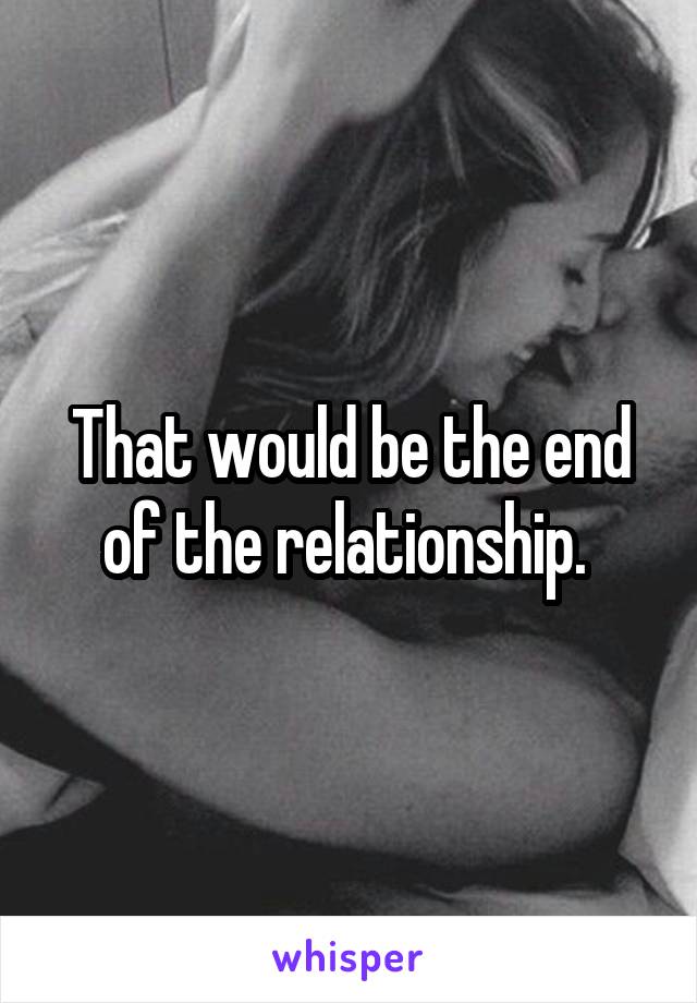 That would be the end of the relationship. 