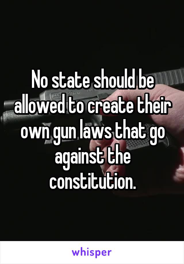 No state should be allowed to create their own gun laws that go against the constitution.