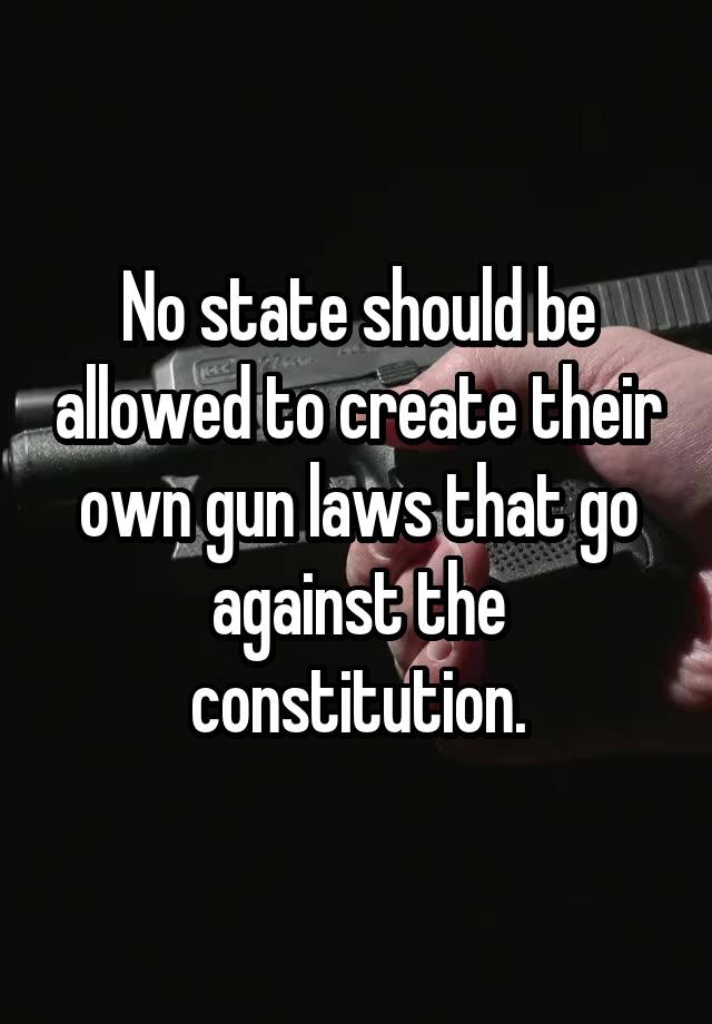 No state should be allowed to create their own gun laws that go against the constitution.