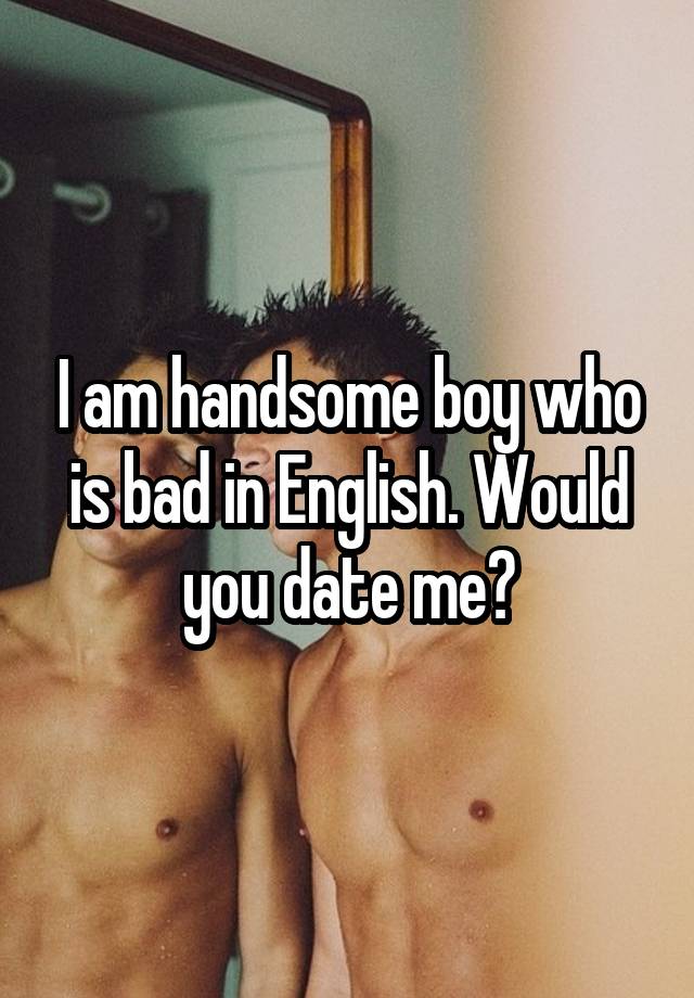 I am handsome boy who is bad in English. Would you date me?