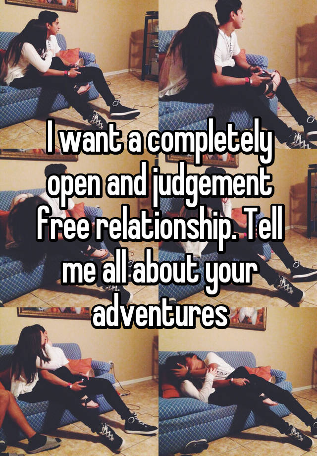 I want a completely open and judgement free relationship. Tell me all about your adventures
