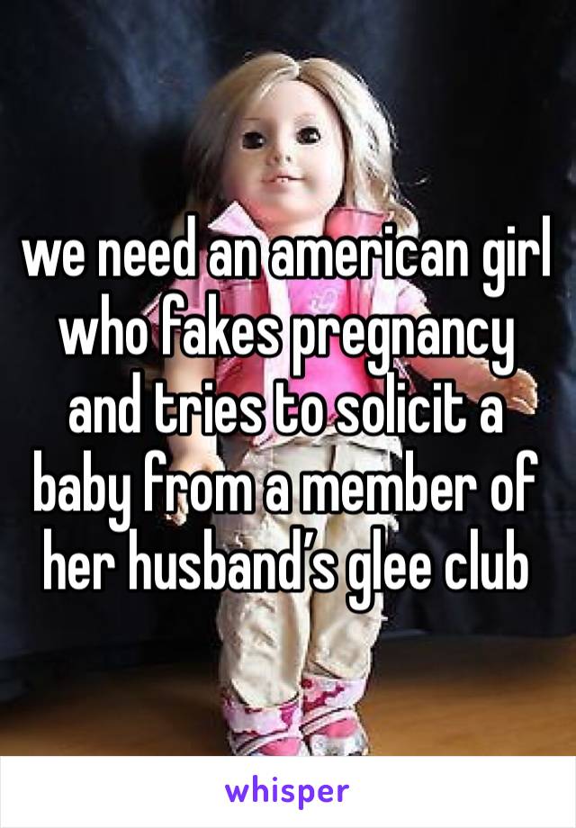 we need an american girl who fakes pregnancy and tries to solicit a baby from a member of her husband’s glee club