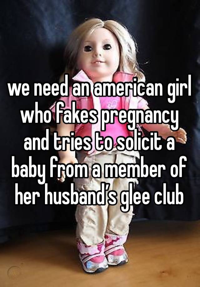 we need an american girl who fakes pregnancy and tries to solicit a baby from a member of her husband’s glee club