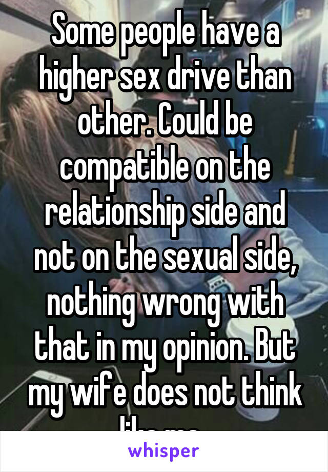 Some people have a higher sex drive than other. Could be compatible on the relationship side and not on the sexual side, nothing wrong with that in my opinion. But my wife does not think like me..