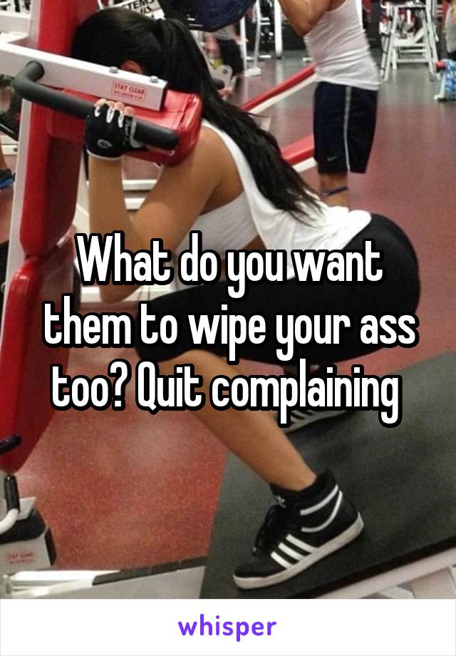 What do you want them to wipe your ass too? Quit complaining 