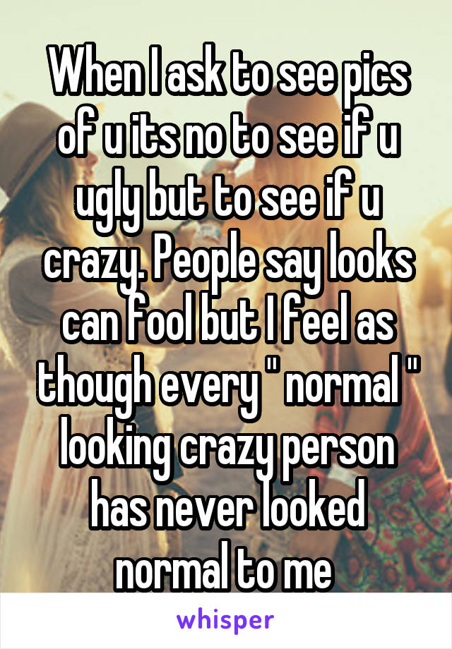 When I ask to see pics of u its no to see if u ugly but to see if u crazy. People say looks can fool but I feel as though every " normal " looking crazy person has never looked normal to me 