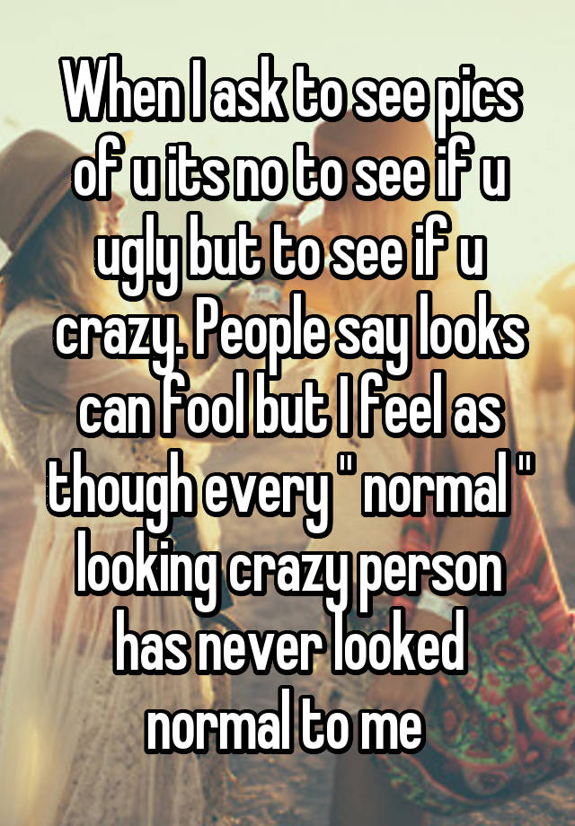 When I ask to see pics of u its no to see if u ugly but to see if u crazy. People say looks can fool but I feel as though every " normal " looking crazy person has never looked normal to me 