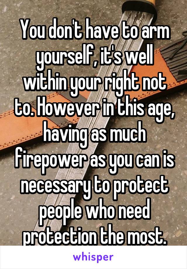 You don't have to arm yourself, it's well within your right not to. However in this age, having as much firepower as you can is necessary to protect people who need protection the most.