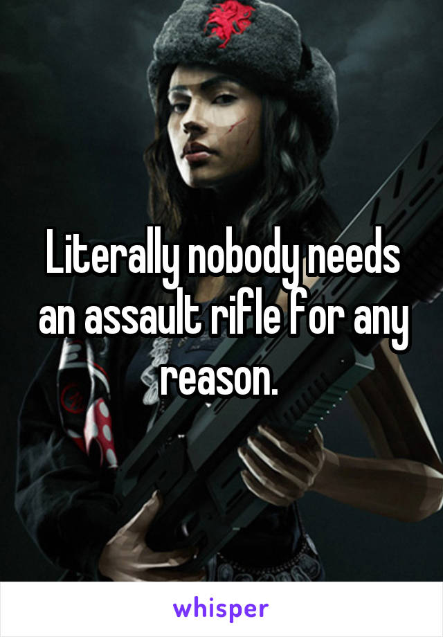 Literally nobody needs an assault rifle for any reason. 