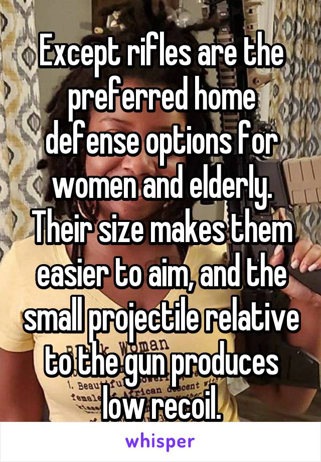 Except rifles are the preferred home defense options for women and elderly. Their size makes them easier to aim, and the small projectile relative to the gun produces low recoil.