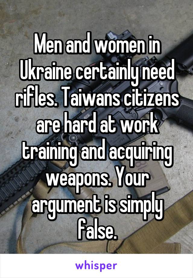 Men and women in Ukraine certainly need rifles. Taiwans citizens are hard at work training and acquiring weapons. Your argument is simply false.