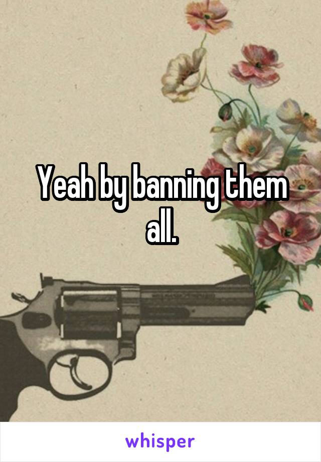 Yeah by banning them all.
