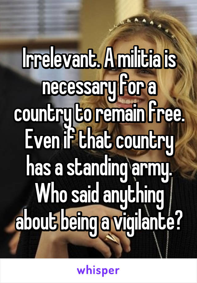 Irrelevant. A militia is necessary for a country to remain free. Even if that country has a standing army. Who said anything about being a vigilante?