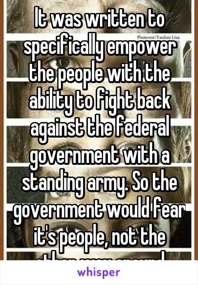 It was written to specifically empower the people with the ability to fight back against the federal government with a standing army. So the government would fear it's people, not the other way around