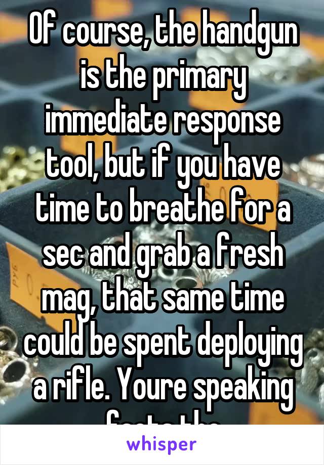 Of course, the handgun is the primary immediate response tool, but if you have time to breathe for a sec and grab a fresh mag, that same time could be spent deploying a rifle. Youre speaking facts tho