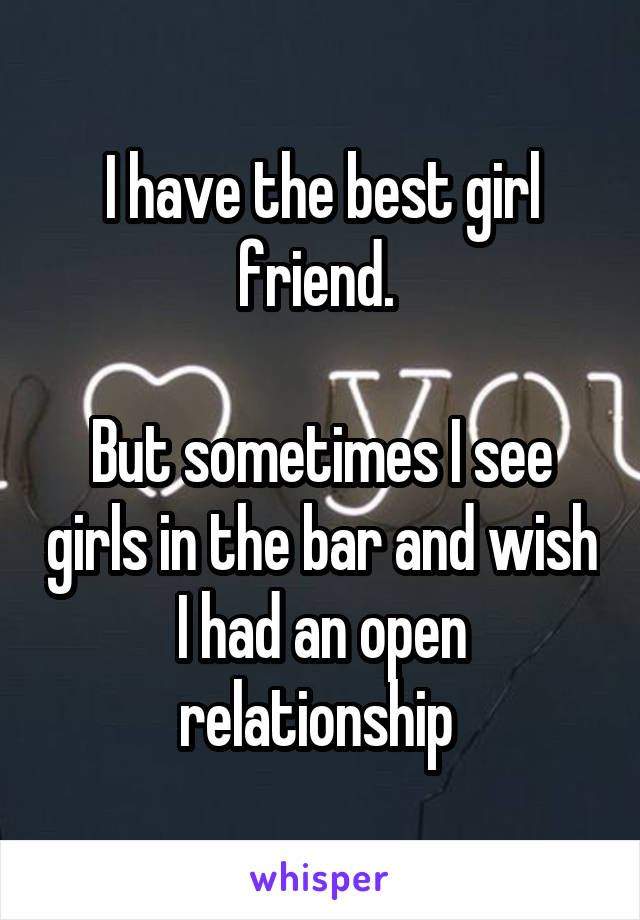I have the best girl friend. 

But sometimes I see girls in the bar and wish I had an open relationship 