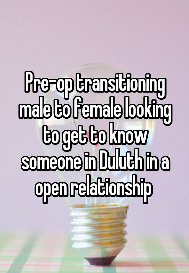 Pre-op transitioning male to female looking to get to know someone in Duluth in a open relationship 