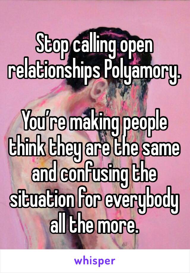 Stop calling open relationships Polyamory. 

You’re making people think they are the same and confusing the situation for everybody all the more.