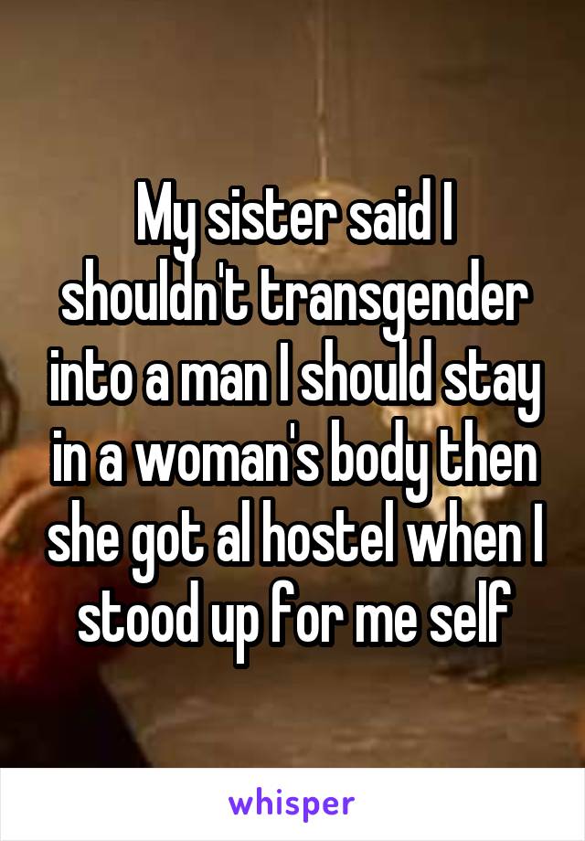 My sister said I shouldn't transgender into a man I should stay in a woman's body then she got al hostel when I stood up for me self