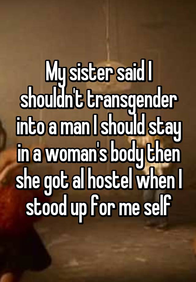 My sister said I shouldn't transgender into a man I should stay in a woman's body then she got al hostel when I stood up for me self