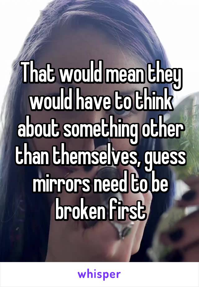 That would mean they would have to think about something other than themselves, guess mirrors need to be broken first