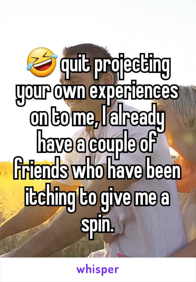 🤣 quit projecting your own experiences on to me, I already have a couple of friends who have been itching to give me a spin.