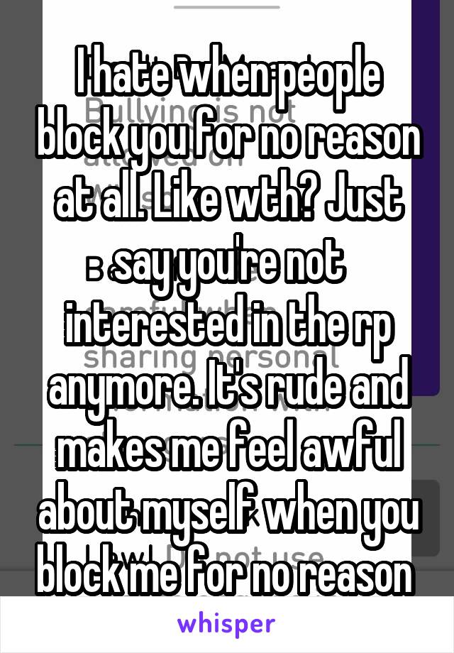 I hate when people block you for no reason at all. Like wth? Just say you're not interested in the rp anymore. It's rude and makes me feel awful about myself when you block me for no reason 