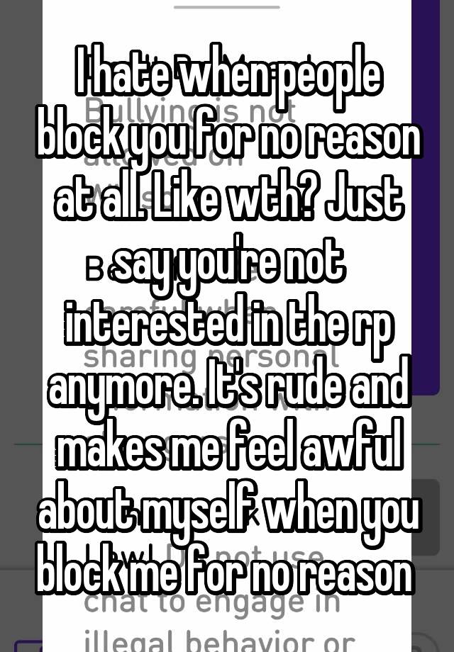 I hate when people block you for no reason at all. Like wth? Just say you're not interested in the rp anymore. It's rude and makes me feel awful about myself when you block me for no reason 