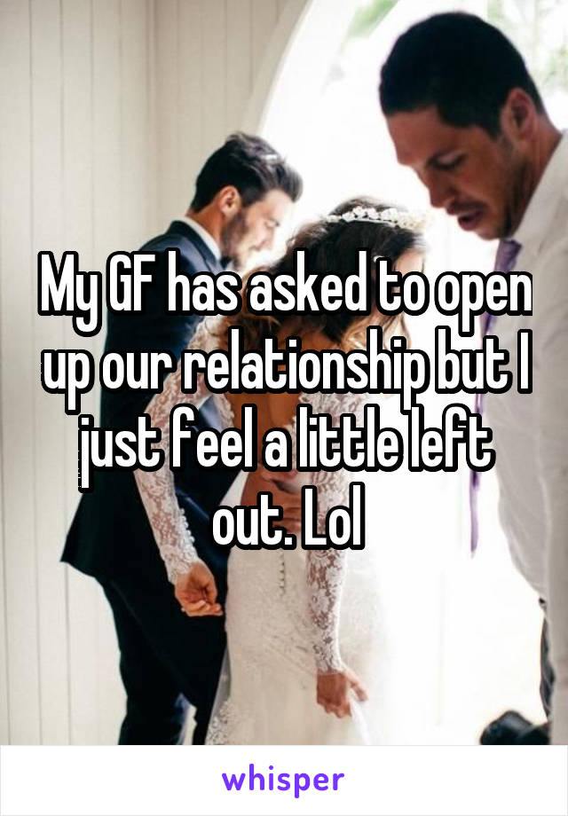 My GF has asked to open up our relationship but I just feel a little left out. Lol