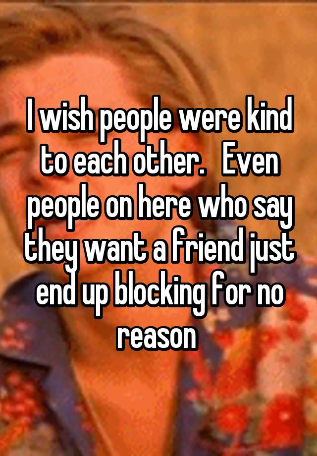 I wish people were kind to each other.   Even people on here who say they want a friend just end up blocking for no reason 