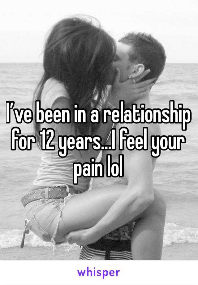 I’ve been in a relationship for 12 years…I feel your pain lol