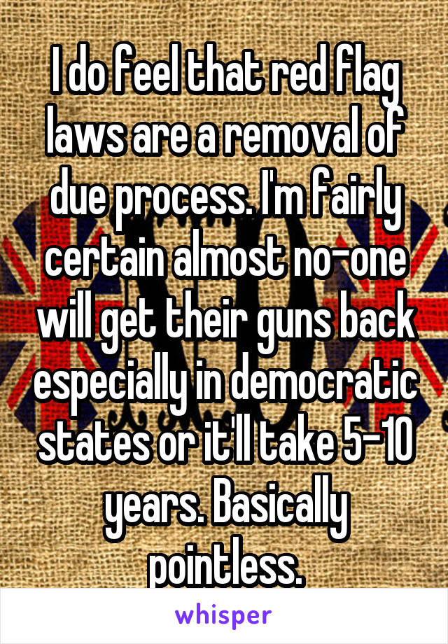 I do feel that red flag laws are a removal of due process. I'm fairly certain almost no-one will get their guns back especially in democratic states or it'll take 5-10 years. Basically pointless.