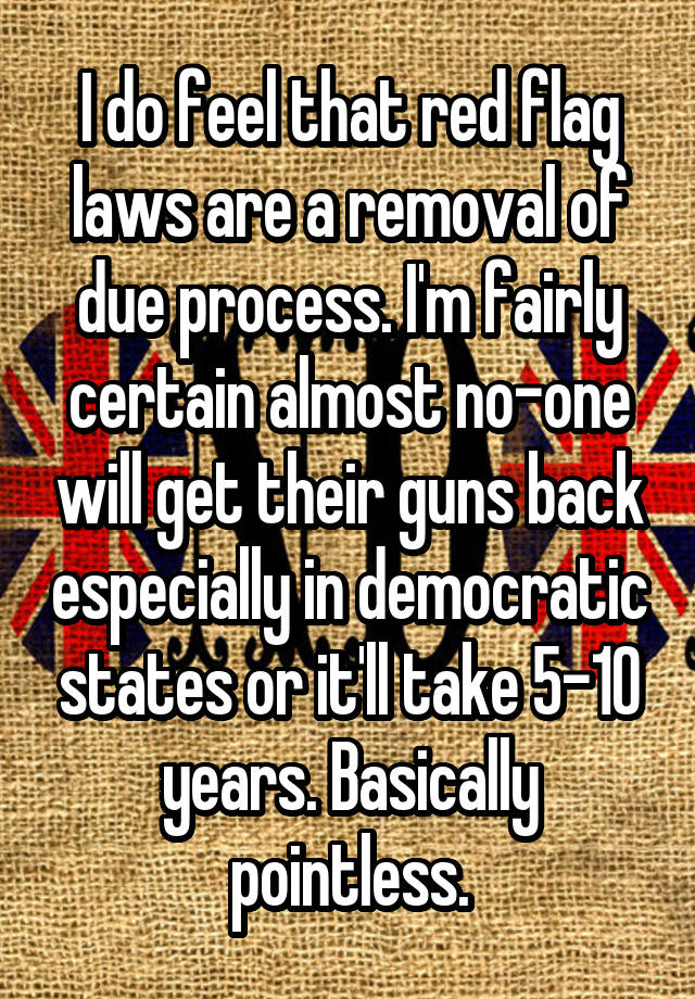 I do feel that red flag laws are a removal of due process. I'm fairly certain almost no-one will get their guns back especially in democratic states or it'll take 5-10 years. Basically pointless.