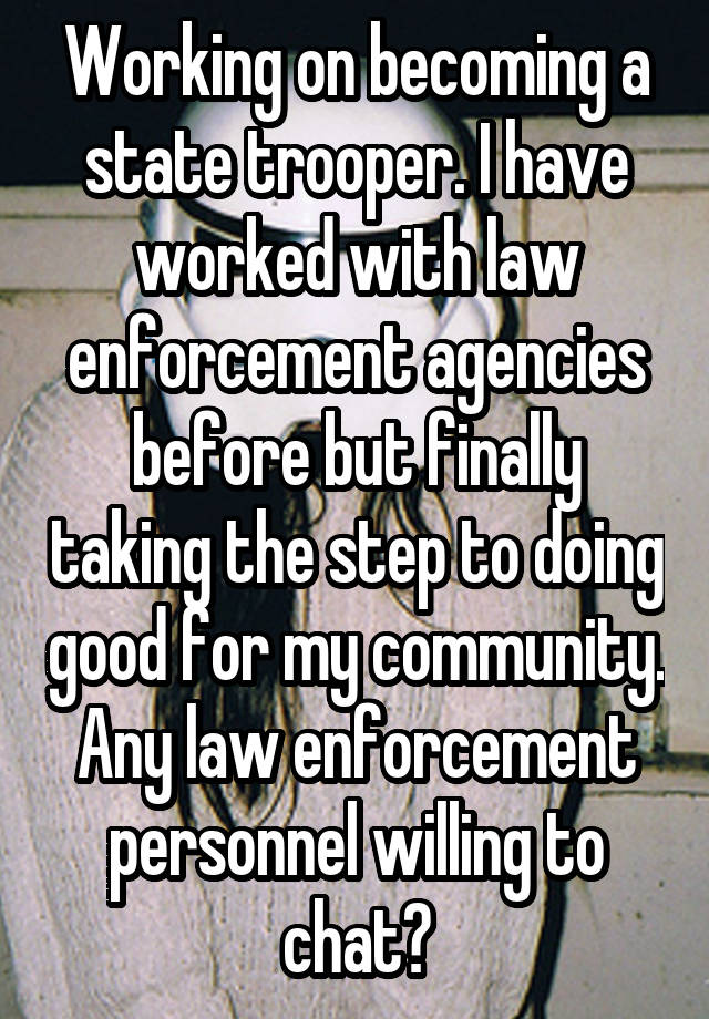 Working on becoming a state trooper. I have worked with law enforcement agencies before but finally taking the step to doing good for my community. Any law enforcement personnel willing to chat?