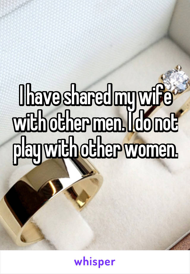 I have shared my wife with other men. I do not play with other women. 