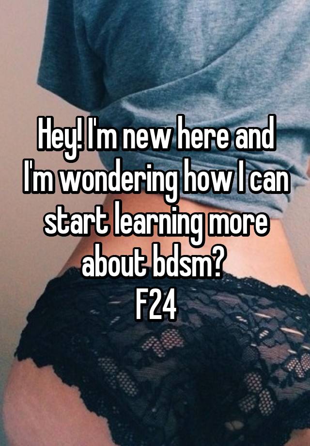 Hey! I'm new here and I'm wondering how I can start learning more about bdsm? 
F24