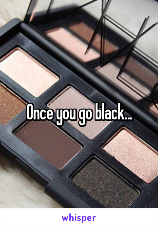 Once you go black...