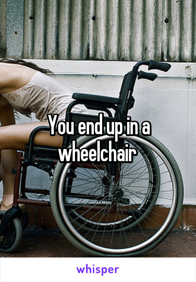 You end up in a wheelchair 