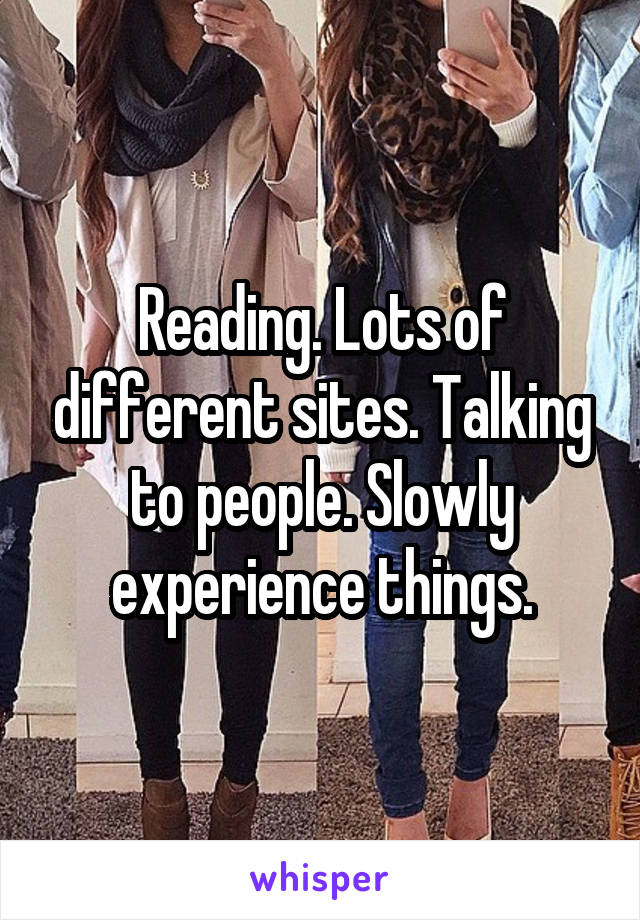 Reading. Lots of different sites. Talking to people. Slowly experience things.