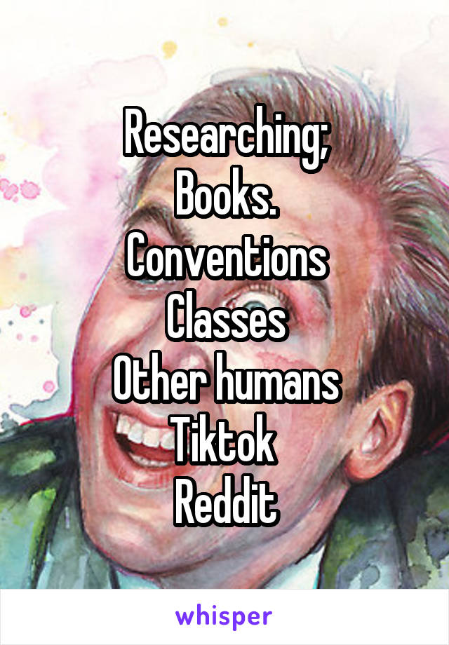 Researching;
Books.
Conventions
Classes
Other humans
Tiktok 
Reddit