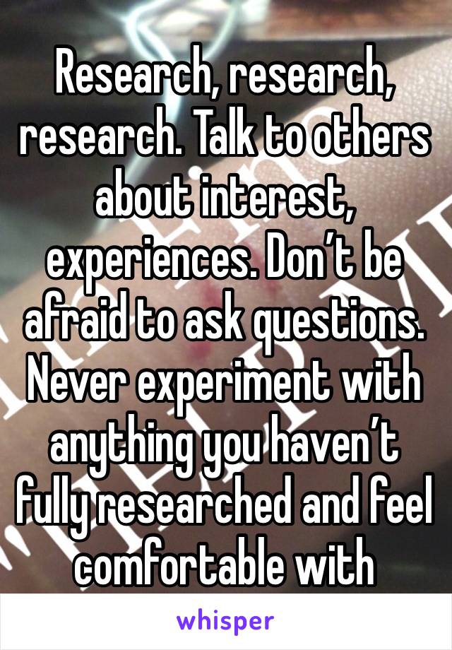 Research, research, research. Talk to others about interest, experiences. Don’t be afraid to ask questions. Never experiment with anything you haven’t fully researched and feel comfortable with 