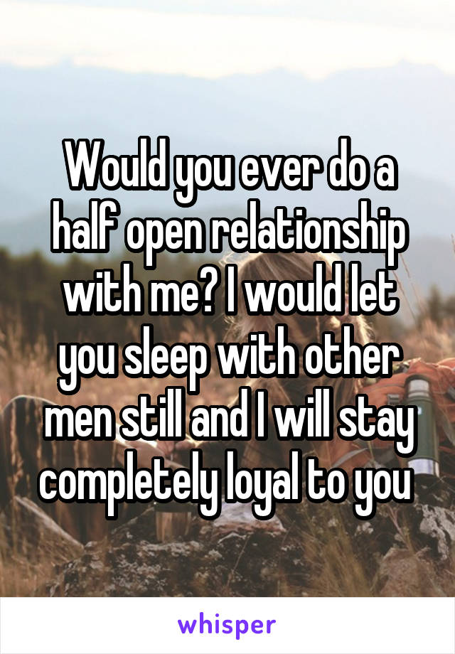 Would you ever do a half open relationship with me? I would let you sleep with other men still and I will stay completely loyal to you 