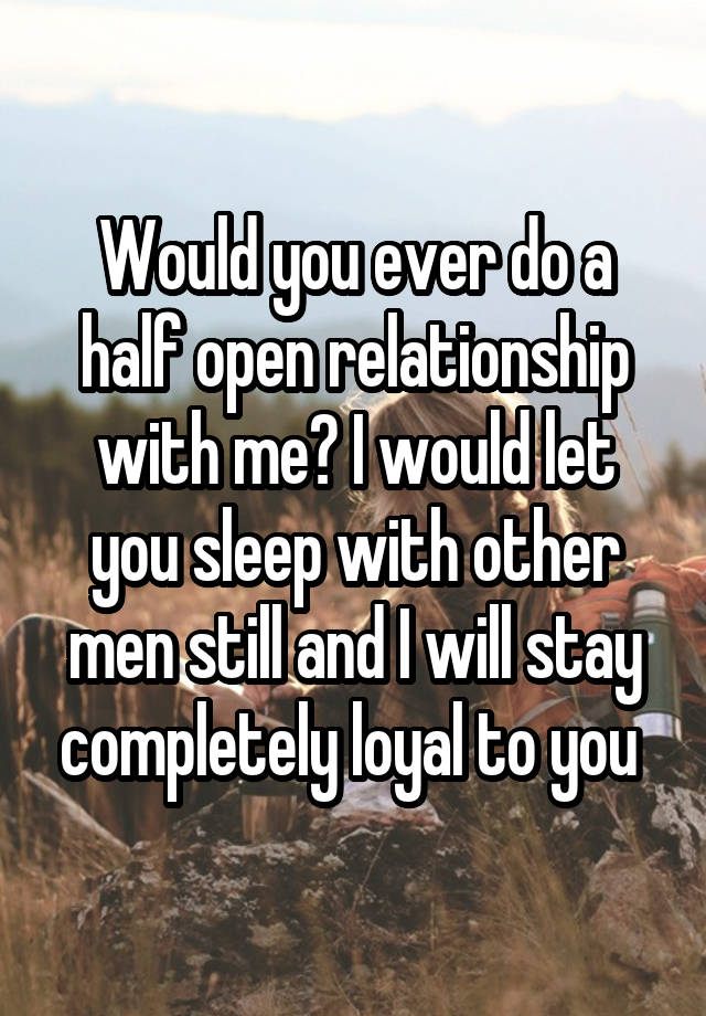 Would you ever do a half open relationship with me? I would let you sleep with other men still and I will stay completely loyal to you 