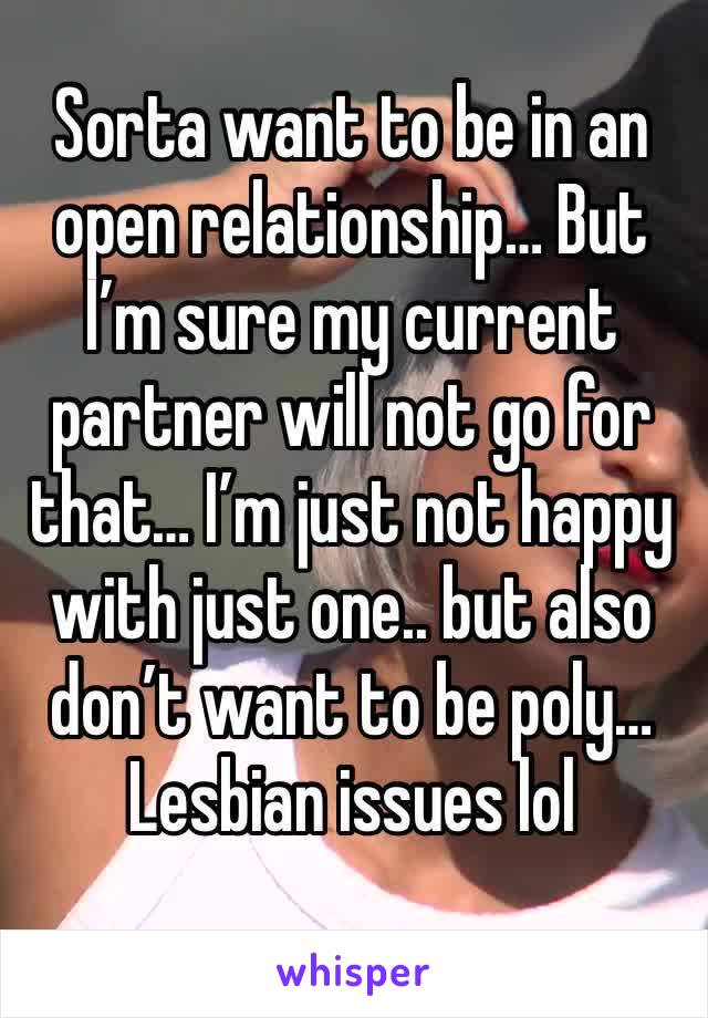 Sorta want to be in an open relationship… But I’m sure my current partner will not go for that… I’m just not happy with just one.. but also don’t want to be poly…  Lesbian issues lol 
