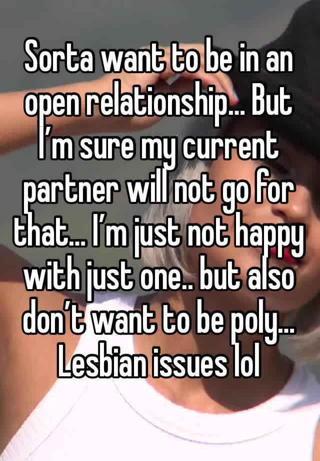 Sorta want to be in an open relationship… But I’m sure my current partner will not go for that… I’m just not happy with just one.. but also don’t want to be poly…  Lesbian issues lol 