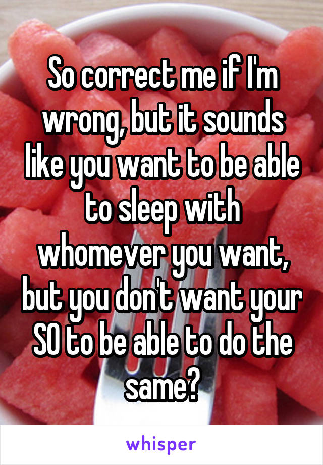 So correct me if I'm wrong, but it sounds like you want to be able to sleep with whomever you want, but you don't want your SO to be able to do the same?