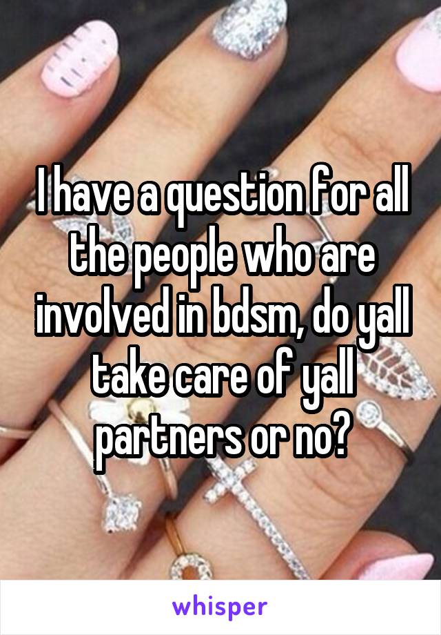 I have a question for all the people who are involved in bdsm, do yall take care of yall partners or no?