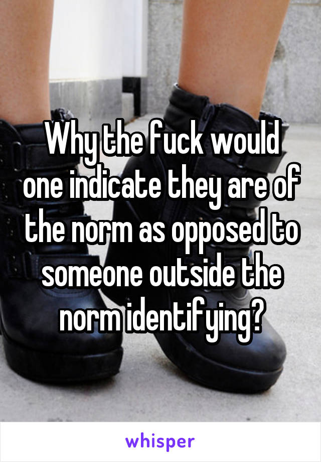 Why the fuck would one indicate they are of the norm as opposed to someone outside the norm identifying?