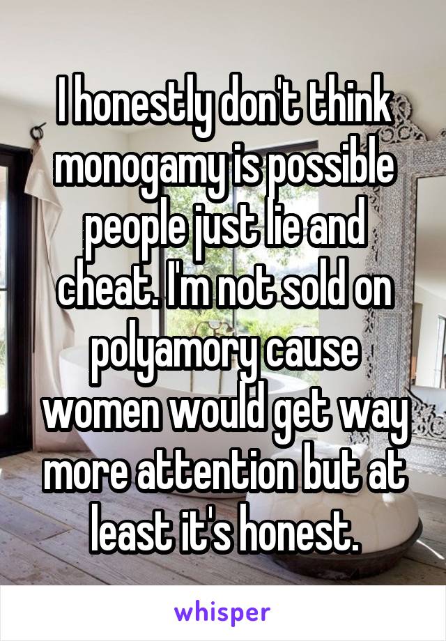 I honestly don't think monogamy is possible people just lie and cheat. I'm not sold on polyamory cause women would get way more attention but at least it's honest.