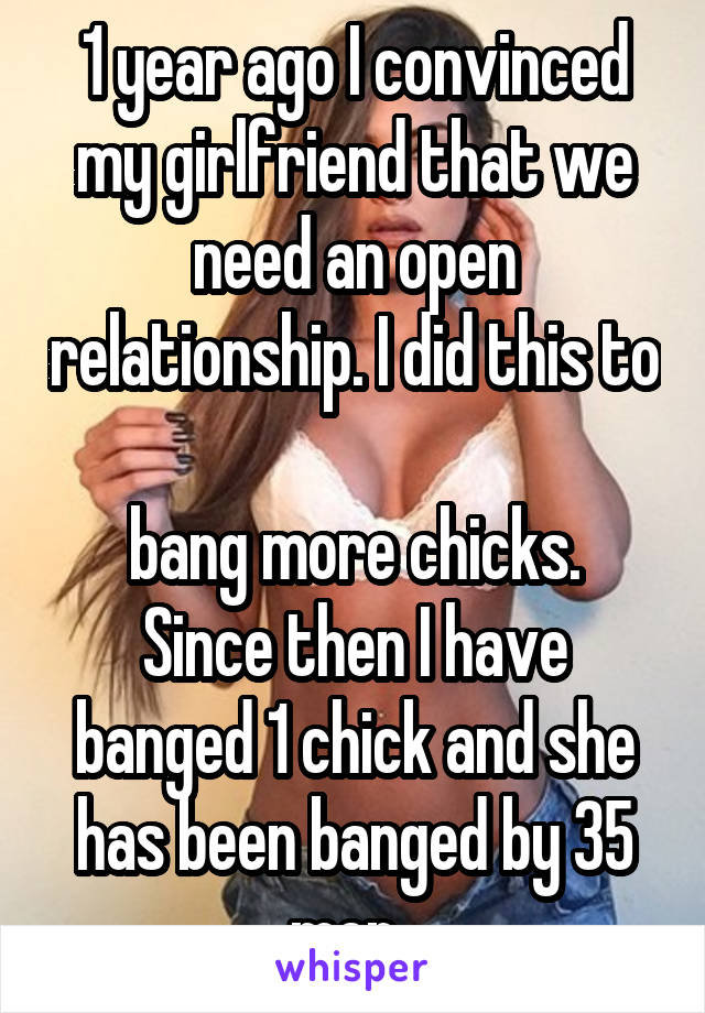 1 year ago I convinced my girlfriend that we need an open relationship. I did this to 
bang more chicks. Since then I have banged 1 chick and she has been banged by 35 men. 